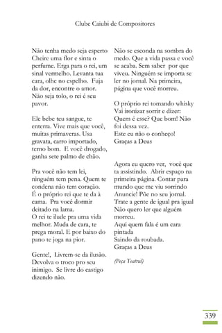Clube Caiubi de Compositores
339
Não tenha medo seja esperto
Cheire uma flor e sinta o
perfume. Erga para o rei, um
sinal vermelho. Levanta tua
cara, olhe no espelho. Fuja
da dor, encontre o amor.
Não seja tolo, o rei é seu
pavor.
Ele bebe teu sangue, te
enterra. Vive mais que você,
muitas primaveras. Usa
gravata, carro importado,
terno bom. E você drogado,
ganha sete palmo de chão.
Pra você não tem lei,
ninguém tem pena. Quem te
condena não tem coração.
É o próprio rei que te da à
cama. Pra você dormir
deitado na lama.
O rei te ilude pra uma vida
melhor. Muda de cara, te
prega moral. E por baixo do
pano te joga na pior.
Gente!, Livrem-se da ilusão.
Devolva o troco pro seu
inimigo. Se livre do castigo
dizendo não.
Não se esconda na sombra do
medo. Que a vida passa e você
se acaba. Sem saber por que
viveu. Ninguém se importa se
ler no jornal. Na primeira,
página que você morreu.
O próprio rei tomando whisky
Vai ironizar sorrir e dizer:
Quem é esse? Que bom! Não
foi dessa vez.
Este eu não o conheço!
Graças a Deus
Agora eu quero ver, você que
ta assistindo. Abrir espaço na
primeira página. Contar para
mundo que me viu sorrindo
Anuncie! Põe no seu jornal.
Trate a gente de igual pra igual
Não quero ler que alguém
morreu.
Aqui quem fala é um cara
pintada
Saindo da roubada.
Graças a Deus
(Peça Teatral)
 