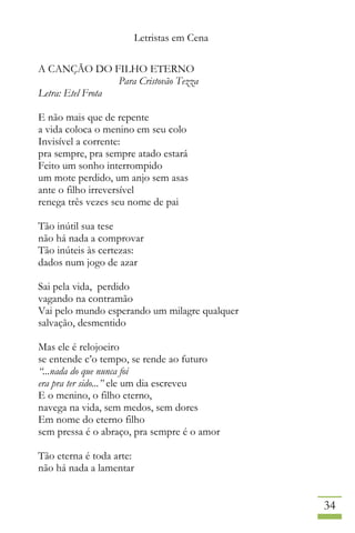 Letristas em Cena
34
A CANÇÃO DO FILHO ETERNO
Para Cristovão Tezza
Letra: Etel Frota
E não mais que de repente
a vida coloca o menino em seu colo
Invisível a corrente:
pra sempre, pra sempre atado estará
Feito um sonho interrompido
um mote perdido, um anjo sem asas
ante o filho irreversível
renega três vezes seu nome de pai
Tão inútil sua tese
não há nada a comprovar
Tão inúteis às certezas:
dados num jogo de azar
Sai pela vida, perdido
vagando na contramão
Vai pelo mundo esperando um milagre qualquer
salvação, desmentido
Mas ele é relojoeiro
se entende c’o tempo, se rende ao futuro
“...nada do que nunca foi
era pra ter sido...” ele um dia escreveu
E o menino, o filho eterno,
navega na vida, sem medos, sem dores
Em nome do eterno filho
sem pressa é o abraço, pra sempre é o amor
Tão eterna é toda arte:
não há nada a lamentar
 