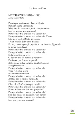 Letristas em Cena
340
MESTRE-CABELOS BRANCOS
Letra: Xavier Peteó
Passou por aqui o dono da experiência
Bem em frente à rapaziada
Ninguém fez reverência, nem cumprimentou
Mas comentou (que mancada)
Por que não fica em casa essa velharada?
Por que não fica em casa essa velharada? Valdo:
Não acho legal, ah! Não acho, não!
Tratar o idoso com tanta maldade
Eu peço à nova geração, que dê ao ancião total dignidade
(e nunca mais dizer)
Por que não fica em casa essa velharada?
Por que não fica em casa essa velharada?
É duro o ofício de viver
O destino nos dá trancos e barrancos
Por isso é que devemos aprender
As lições de vida do mestre cabelos-brancos
Se alguém disser:
Por que não fica em casa essa velharada?
Você responde assim:
E a minha caminhada?
Por que não fica em casa essa velharada?
Ah! Eu não tô morto, nem nada!
Por que não fica em casa essa velharada?
Olhe a í, oh!...tô saindo pra balada!
Por que não fica em casa essa velharada?
E tem mais:eu vou dar uma paquerada!
Por que não fica em casa essa velharada?
Sim! Pra cuidar da netaiada? Nem pensar!
Por que não fica em casa essa velharada?
Mas que gente mal educada!
 