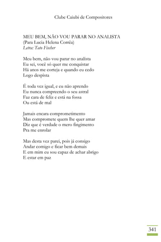 Clube Caiubi de Compositores
341
MEU BEM, NÃO VOU PARAR NO ANALISTA
(Para Lucia Helena Corrêa)
Letra: Tato Fischer
Meu bem, não vou parar no analista
Eu sei, você só quer me conquistar
Há anos me corteja e quando eu cedo
Logo despista
É toda vez igual, e eu não aprendo
Eu nunca compreendo o seu astral
Faz cara de feliz e está na fossa
Ou está de mal
Jamais encara comprometimento
Mas compromete quem lhe quer amar
Diz que é verdade o mero fingimento
Pra me enrolar
Mas desta vez parei, pois já consigo
Andar comigo e ficar bem demais
E em mim eu sou capaz de achar abrigo
E estar em paz
 