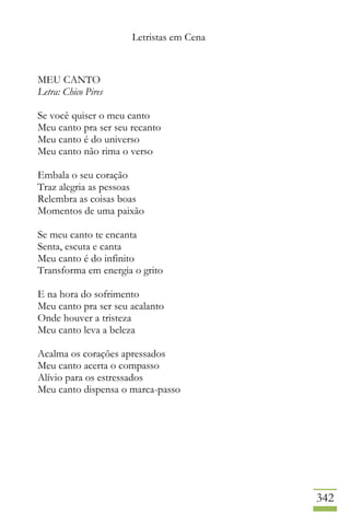 Letristas em Cena
342
MEU CANTO
Letra: Chico Pires
Se você quiser o meu canto
Meu canto pra ser seu recanto
Meu canto é do universo
Meu canto não rima o verso
Embala o seu coração
Traz alegria as pessoas
Relembra as coisas boas
Momentos de uma paixão
Se meu canto te encanta
Senta, escuta e canta
Meu canto é do infinito
Transforma em energia o grito
E na hora do sofrimento
Meu canto pra ser seu acalanto
Onde houver a tristeza
Meu canto leva a beleza
Acalma os corações apressados
Meu canto acerta o compasso
Alívio para os estressados
Meu canto dispensa o marca-passo
 