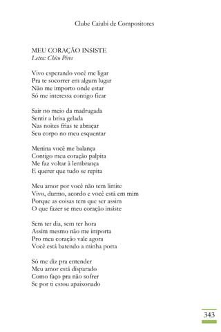 Clube Caiubi de Compositores
343
MEU CORAÇÃO INSISTE
Letra: Chico Pires
Vivo esperando você me ligar
Pra te socorrer em algum lugar
Não me importo onde estar
Só me interessa contigo ficar
Sair no meio da madrugada
Sentir a brisa gelada
Nas noites frias te abraçar
Seu corpo no meu esquentar
Menina você me balança
Contigo meu coração palpita
Me faz voltar à lembrança
E querer que tudo se repita
Meu amor por você não tem limite
Vivo, durmo, acordo e você está em mim
Porque as coisas tem que ser assim
O que fazer se meu coração insiste
Sem ter dia, sem ter hora
Assim mesmo não me importa
Pro meu coração vale agora
Você está batendo a minha porta
Só me diz pra entender
Meu amor está disparado
Como faço pra não sofrer
Se por ti estou apaixonado
 