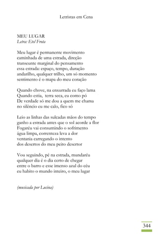 Letristas em Cena
344
MEU LUGAR
Letra: Etel Frota
Meu lugar é permanente movimento
caminhada de uma estrada, direção
transeunte marginal do pensamento
essa estrada: espaço, tempo, duração
andarilho, qualquer trilho, um só momento
sentimento é o mapa do meu coração
Quando chove, na enxurrada eu faço lama
Quando estia, terra seca, eu como pó
De verdade só me dou a quem me chama
no silêncio eu me calo, fico só
Leio as linhas das sulcadas mãos do tempo
ganho a estrada antes que o sol acorde a flor
Fogaréu vai consumindo o sofrimento
água limpa, correnteza leva a dor
ventania carregando o intento
dos desertos do meu peito desertor
Vou seguindo, pé na estrada, mundaréu
qualquer dia é o dia certo de chegar
entre o barro e esse imenso azul do céu
eu habito o mundo inteiro, o meu lugar
(musicada por Lucina)
 