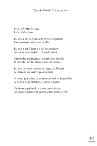 Clube Caiubi de Compositores
345
MEU NOME É PAX
Letra: Tato Fischer
Eu sou a luz da vida, senhor dos coqueirais
Cada paixão curtida na cor lilás
Eu sou a lua d’água e o sol do equador
As horas namoradas e o som do amor
Cantor das madrugadas, silêncio nos lençóis
O olor da flor das fadas, a mãe dos heróis
Eu sou os óleos quentes do cego de Al’kmir
A vibração do ventre quase a parir
O vento por sobre os campos, o azul na imensidão
A noite e os pirilampos, o vinho e o pão
Os átomos pulsando e a voz dos animais
As ondas quando em quando, meu nome é Pax
 