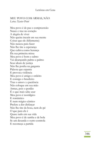 Letristas em Cena
346
MEU POVO COM ARMAS, NÃO
Letra: Xavier Peteó
Meu povo é de paz e compreensão
Nasce e traz no coração
A alegria de viver
Não queira incutir em sua mente
Coisas que ele (felizmente)
Não nasceu para fazer
Não lhe tire a esperança
Que cultiva como herança
Da sua primeira missa
Meu povo é bom e calmo
Vai alcançando palmo a palmo
Seus ideais de justiça
Não lhe ponha na garganta
Palavra que espanta
E provoca violência
Meu povo é amigo e ordeiro
E consigo o brasileiro
Traz o amor e a paciência
Não coloque em sua mão
Armas, pois o perdão
É o que mais sabe usar
Meu povo é nostálgico
E romântico
E num mágico cântico
Prefere a dor disfarçar
Não lhe tire da boca, nem do pé
O que para ele é
Quase tudo em sua vida
Meu povo é de samba e de bola
Se um desanda o outro controla
E recomeça a partida
 