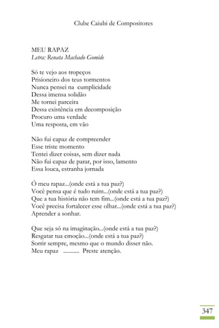 Clube Caiubi de Compositores
347
MEU RAPAZ
Letra: Renata Machado Gomide
Só te vejo aos tropeços
Prisioneiro dos teus tormentos
Nunca pensei na cumplicidade
Dessa imensa solidão
Me tornei parceira
Dessa existência em decomposição
Procuro uma verdade
Uma resposta, em vão
Não fui capaz de compreender
Esse triste momento
Tentei dizer coisas, sem dizer nada
Não fui capaz de parar, por isso, lamento
Essa louca, estranha jornada
Ó meu rapaz...(onde está a tua paz?)
Você pensa que é tudo ruim...(onde está a tua paz?)
Que a tua história não tem fim...(onde está a tua paz?)
Você precisa fortalecer esse olhar...(onde está a tua paz?)
Aprender a sonhar.
Que seja só na imaginação...(onde está a tua paz?)
Resgatar tua emoção...(onde está a tua paz?)
Sorrir sempre, mesmo que o mundo disser não.
Meu rapaz ........... Preste atenção.
 