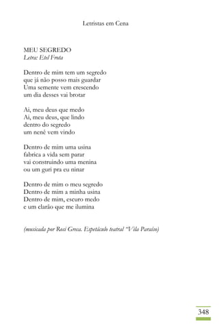 Letristas em Cena
348
MEU SEGREDO
Letra: Etel Frota
Dentro de mim tem um segredo
que já não posso mais guardar
Uma semente vem crescendo
um dia desses vai brotar
Ai, meu deus que medo
Ai, meu deus, que lindo
dentro do segredo
um nenê vem vindo
Dentro de mim uma usina
fabrica a vida sem parar
vai construindo uma menina
ou um guri pra eu ninar
Dentro de mim o meu segredo
Dentro de mim a minha usina
Dentro de mim, escuro medo
e um clarão que me ilumina
(musicada por Rosi Greca. Espetáculo teatral “Vila Paraíso)
 