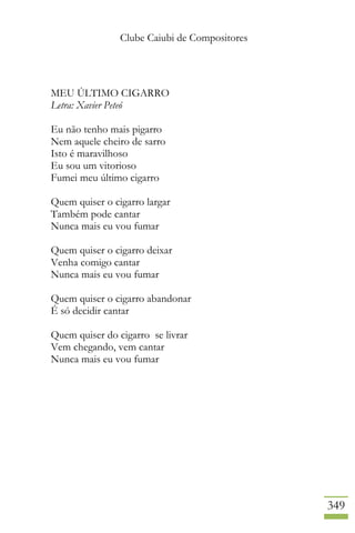 Clube Caiubi de Compositores
349
MEU ÚLTIMO CIGARRO
Letra: Xavier Peteó
Eu não tenho mais pigarro
Nem aquele cheiro de sarro
Isto é maravilhoso
Eu sou um vitorioso
Fumei meu último cigarro
Quem quiser o cigarro largar
Também pode cantar
Nunca mais eu vou fumar
Quem quiser o cigarro deixar
Venha comigo cantar
Nunca mais eu vou fumar
Quem quiser o cigarro abandonar
É só decidir cantar
Quem quiser do cigarro se livrar
Vem chegando, vem cantar
Nunca mais eu vou fumar
 