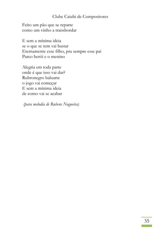 Clube Caiubi de Compositores
35
Feito um pão que se reparte
como um vinho a transbordar
E sem a mínima ideia
se o que se tem vai bastar
Eternamente esse filho, pra sempre esse pai
Parco herói e o menino
Alegria em toda parte
onde é que isso vai dar?
Rubronegro baluarte
o jogo vai começar
E sem a mínima ideia
de como vai se acabar
(para melodia de Rubens Nogueira)
 