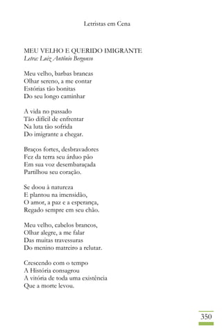 Letristas em Cena
350
MEU VELHO E QUERIDO IMIGRANTE
Letra: Luiz Antônio Bergonso
Meu velho, barbas brancas
Olhar sereno, a me contar
Estórias tão bonitas
Do seu longo caminhar
A vida no passado
Tão difícil de enfrentar
Na luta tão sofrida
Do imigrante a chegar.
Braços fortes, desbravadores
Fez da terra seu árduo pão
Em sua voz desembaraçada
Partilhou seu coração.
Se doou à natureza
E plantou na imensidão,
O amor, a paz e a esperança,
Regado sempre em seu chão.
Meu velho, cabelos brancos,
Olhar alegre, a me falar
Das muitas travessuras
Do menino matreiro a relutar.
Crescendo com o tempo
A História consagrou
A vitória de toda uma existência
Que a morte levou.
 