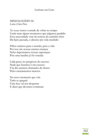 Letristas em Cena
352
MINHAS DÁDIVAS
Letra: Chico Pires
Às vezes temos vontade de voltar no tempo
Curtir mais alguns momentos que julgamos perdido
Essa necessidade vem da certeza do caminho feito
Da lição passada, o alicerce pra vida recebido
Filhos criamos para o mundo, para a vida
Por isso são nossas eternas crianças
Neles depositamos nossas esperanças
Pois uma batalha já foi vencida
Cada passo no progresso do sucesso
Nada que fazemos é em excesso
Um dia seremos chamados de chatos
Pelos ensinamentos intactos
No novo momento que virá
Tudo se apagará
Uma fase vai nos despertar
E dizer que devemos continuar
 