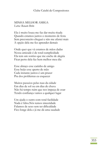 Clube Caiubi de Compositores
353
MINHA MELHOR AMIGA
Letra: Renato Brito
Ela é muito louca me faz dar muita risada
Quando estamos juntos o momento de festa
Sem preconceito cheguei e não me afastei mais
A opção dela me fez aprender demais
Onde quer que vá estamos de mãos dadas
Nossa amizade é de total cumplicidade
Ela tem um sorriso que me enche de alegria
Ficar perto dela faz bem melhor meu dia
Esse abraço esse carinho de amigo
Esse beijo esse aperto de mão
Cada instante juntos é um prazer
Pra dos problemas eu esquecer
Muitos passeios pelas ruas da cidade
Em dias de sol ou em dias de chuva
Não há tempo ruim que nos impeça de zoar
Tendo confiança vamos a qualquer lugar
Um ajuda o outro com total facilidade
Nada é falso.Nós temos sinceridade
Falamos de sexo sem ter dificuldade
Fico longe dela e já me dá uma saudade
 