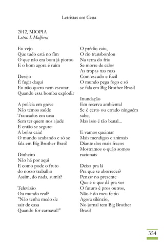 Letristas em Cena
354
2012, MIOPIA
Letra: I. Malforea
Eu vejo
Que tudo está no fim
O que não era bom já piorou
E o bom agora é ruim
Desejo
É fugir daqui
Eu não quero nem escutar
Quando essa bomba explodir
A polícia em greve
Não temos saúde
Trancados em casa
Sem ter quem nos ajude
E então se segure:
A bolsa caiu!
O mundo acabando e só se
fala em Big Brother Brasil
Dinheiro
Não há por aqui
E como pode o fruto
do nosso trabalho
Assim, do nada, sumir?
Televisão
Ou mundo real?
"Não tenha medo de
sair de casa
Quando for carnaval!"
O prédio caiu,
O rio transbordou
Na terra do frio
Se morre de calor
As tropas nas ruas
Com escudo e fuzil
O mundo pega fogo e só
se fala em Big Brother Brasil
Inundação
Em reserva ambiental
Se é certo ou errado ninguém
sabe,
Mas isso é tão banal...
E vamos queimar
Mais mendigos e animais
Diante dos mais fracos
Mostramos o quão somos
racionais
Deixa pra lá
Pra que se aborrecer?
Pensar no presente
Que é o que dá pra ver
O futuro é pros outros,
Não é do meu feitio
Agora silêncio,
No jornal tem Big Brother
Brasil
 