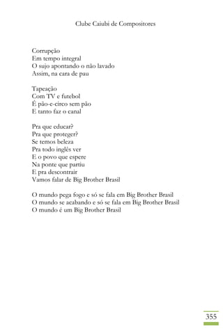 Clube Caiubi de Compositores
355
Corrupção
Em tempo integral
O sujo apontando o não lavado
Assim, na cara de pau
Tapeação
Com TV e futebol
É pão-e-circo sem pão
E tanto faz o canal
Pra que educar?
Pra que proteger?
Se temos beleza
Pra todo inglês ver
E o povo que espere
Na ponte que partiu
E pra descontrair
Vamos falar de Big Brother Brasil
O mundo pega fogo e só se fala em Big Brother Brasil
O mundo se acabando e só se fala em Big Brother Brasil
O mundo é um Big Brother Brasil
 