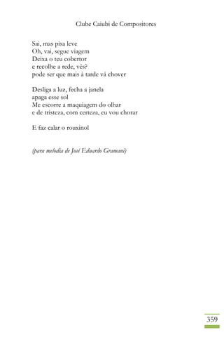 Clube Caiubi de Compositores
359
Sai, mas pisa leve
Oh, vai, segue viagem
Deixa o teu cobertor
e recolhe a rede, vês?
pode ser que mais à tarde vá chover
Desliga a luz, fecha a janela
apaga esse sol
Me escorre a maquiagem do olhar
e de tristeza, com certeza, eu vou chorar
E faz calar o rouxinol
(para melodia de José Eduardo Gramani)
 