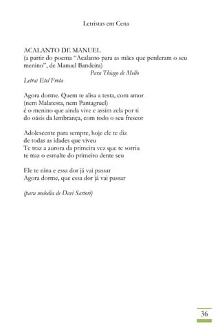 Letristas em Cena
36
ACALANTO DE MANUEL
(a partir do poema “Acalanto para as mães que perderam o seu
menino”, de Manuel Bandeira)
Para Thiago de Mello
Letra: Etel Frota
Agora dorme. Quem te alisa a testa, com amor
(nem Malatesta, nem Pantagruel)
é o menino que ainda vive e assim zela por ti
do oásis da lembrança, com todo o seu frescor
Adolescente para sempre, hoje ele te diz
de todas as idades que viveu
Te traz a aurora da primeira vez que te sorriu
te traz o esmalte do primeiro dente seu
Ele te nina e essa dor já vai passar
Agora dorme, que essa dor já vai passar
(para melodia de Davi Sartori)
 