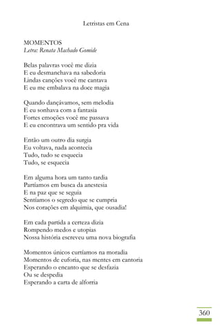 Letristas em Cena
360
MOMENTOS
Letra: Renata Machado Gomide
Belas palavras você me dizia
E eu desmanchava na sabedoria
Lindas canções você me cantava
E eu me embalava na doce magia
Quando dançávamos, sem melodia
E eu sonhava com a fantasia
Fortes emoções você me passava
E eu encontrava um sentido pra vida
Então um outro dia surgia
Eu voltava, nada acontecia
Tudo, tudo se esquecia
Tudo, se esquecia
Em alguma hora um tanto tardia
Partíamos em busca da anestesia
E na paz que se seguia
Sentíamos o segredo que se cumpria
Nos corações em alquimia, que ousadia!
Em cada partida a certeza dizia
Rompendo medos e utopias
Nossa história escreveu uma nova biografia
Momentos únicos curtíamos na moradia
Momentos de euforia, nas mentes em cantoria
Esperando o encanto que se desfazia
Ou se despedia
Esperando a carta de alforria
 