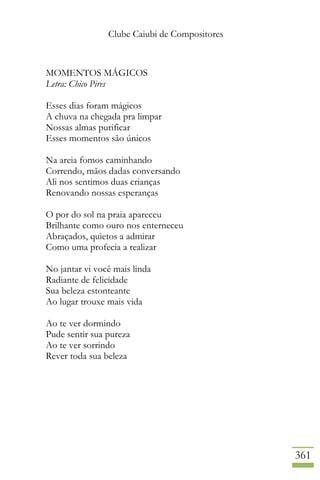 Clube Caiubi de Compositores
361
MOMENTOS MÁGICOS
Letra: Chico Pires
Esses dias foram mágicos
A chuva na chegada pra limpar
Nossas almas purificar
Esses momentos são únicos
Na areia fomos caminhando
Correndo, mãos dadas conversando
Ali nos sentimos duas crianças
Renovando nossas esperanças
O por do sol na praia apareceu
Brilhante como ouro nos enterneceu
Abraçados, quietos a admirar
Como uma profecia a realizar
No jantar vi você mais linda
Radiante de felicidade
Sua beleza estonteante
Ao lugar trouxe mais vida
Ao te ver dormindo
Pude sentir sua pureza
Ao te ver sorrindo
Rever toda sua beleza
 