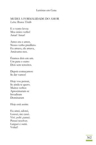Letristas em Cena
362
MUDEI A FORMALIDADE DO AMOR
Letra: Branca Tirollo
E o vento levou
Meu único verbo!
Amar! Amar!
Antes era o amor,
Nosso verbo predileto.
Eu amava, ele amava,
Amávamo-nos.
Éramos dois em um.
Um para o outro
Dois sem terceiros.
Depois começamos:
Se der vamos!
Hoje vou pensar,
Se ainda te quero.
Muitos verbos
Aproximaram-se
Invadiram
Dominaram
Hoje está assim:
Eu amei, adorei,
Louvei, me casei.
Vivi ,sofri ,cansei.
Pensei resolver.
Larguei e sumi.
Voltei!
 