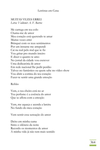 Letristas em Cena
364
MUITAS VEZES ERREI
Letra: Valdemir A. F. Barros
Me carrega em teu colo
Chama-me de amor
Meu coração está querendo te amar
Muitas vezes errei
Brinquei com os teus sentimentos
Por um instante me arrependi
Cai na real pelo mal que te fiz
Vou gritar pro mundo inteiro
E dizer o quanto te amo
No jornal da cidade vou escrever
Uma dedicatória de amor
Em rede nacional lhe pedir perdão
Talvez no fantástico ou quem sabe no vídeo show
Vou abrir a cortina do teu coração
Fazer-te sentir uma grande emoção
Refrão
Vem, o teu cheiro está no ar
Teu perfume é a essência do amor
Que se aflora com a emoção
Vem, me aqueça e acenda a lareira
No fundo do meu coração
Vem sentir essa sensação do amor
Deito em minha cama
Sinto o silêncio da noite
Recordo os momentos de amor
A minha vida já não tem mais sentido
 