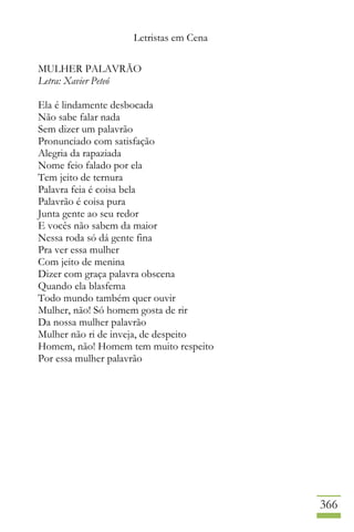 Letristas em Cena
366
MULHER PALAVRÃO
Letra: Xavier Peteó
Ela é lindamente desbocada
Não sabe falar nada
Sem dizer um palavrão
Pronunciado com satisfação
Alegria da rapaziada
Nome feio falado por ela
Tem jeito de ternura
Palavra feia é coisa bela
Palavrão é coisa pura
Junta gente ao seu redor
E vocês não sabem da maior
Nessa roda só dá gente fina
Pra ver essa mulher
Com jeito de menina
Dizer com graça palavra obscena
Quando ela blasfema
Todo mundo também quer ouvir
Mulher, não! Só homem gosta de rir
Da nossa mulher palavrão
Mulher não ri de inveja, de despeito
Homem, não! Homem tem muito respeito
Por essa mulher palavrão
 