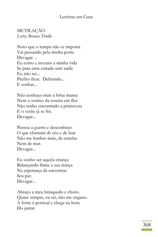 Letristas em Cena
368
MUTILAÇÃO
Letra: Branca Tirollo
Noto que o tempo não se importa
Vai passando pela minha porta
Devagar. ..
Eu corro e invento a minha vida
Se para uma estrada sem saída
Eu não sei...
Prefiro ficar. Delirando...
E sonhar...
Não conheço mais a brisa mansa
Nem o sorriso da roseira em flor
Não tenho encontrado a primavera
E o verão já se foi.
Devagar...
Passou a guerra e desconheço
O que chamam de céu e de luar
Não me lembro mais, de estrelas
Nem de mar.
Devagar...
Eu sonho ser aquela criança
Balançando firme a sua trança
Na esperança de encontrar.
Seu par.
Devagar...
Abraço a meu brinquedo e choro.
Quase sempre, eu sei, não me engano.
A fome é pontual e chega na hora
Do jantar
 