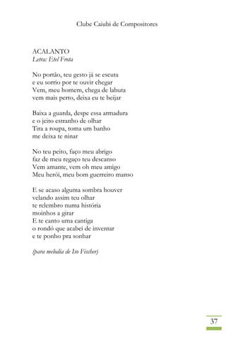 Clube Caiubi de Compositores
37
ACALANTO
Letra: Etel Frota
No portão, teu gesto já se escuta
e eu sorrio por te ouvir chegar
Vem, meu homem, chega de labuta
vem mais perto, deixa eu te beijar
Baixa a guarda, despe essa armadura
e o jeito estranho de olhar
Tira a roupa, toma um banho
me deixa te ninar
No teu peito, faço meu abrigo
faz de meu regaço teu descanso
Vem amante, vem oh meu amigo
Meu herói, meu bom guerreiro manso
E se acaso alguma sombra houver
velando assim teu olhar
te relembro numa história
moinhos a girar
E te canto uma cantiga
o rondó que acabei de inventar
e te ponho pra sonhar
(para melodia de Iso Fischer)
 
