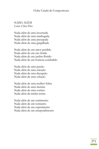 Clube Caiubi de Compositores
371
NADA ALÉM
Letra: Chico Pires
Nada além de uma invernada
Nada além de uma madrugada
Nada além de uma presepada
Nada além de uma gargalhada
Nada além de um amor perdido
Nada além de um cão ferido
Nada além de um jardim florido
Nada além de um homem combalido
Nada além de uma paixão
Nada além de uma emoção
Nada além de uma decepção
Nada além de uma solução
Nada além de uma mulher felina
Nada além de uma menina
Nada além de uma cortina
Nada além da minha retina
Nada além de um sentimento
Nada além de um tormento
Nada além de um experimento
Nada além de um arrependimento
 
