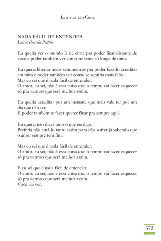 Letristas em Cena
372
NADA FÁCIL DE ENTENDER
Letra: Priscila Pettine
Eu queria ver o mundo lá de cima pra poder ficar distante de
você e poder também ver como se sente só longe de mim.
Eu queria libertar meus sentimentos pra poder fazê-lo acreditar
em mim e poder também ver como se sentiria mais feliz.
Mas eu sei que é nada fácil de entender.
O amor, eu sei, não é essa coisa que o tempo vai fazer esquecer
só pra vermos que será melhor assim.
Eu queria acreditar por um instante que mais vale ter por um
dia que não ter;
E poder também te fazer querer ficar pra sempre aqui.
Eu queria não dizer tudo o que eu digo.
Preferia não amá-lo tanto assim para não sofrer já sabendo que
o amor sempre tem fim.
Mas eu sei que é nada fácil de entender.
O amor, eu sei, não é essa coisa que o tempo vai fazer esquecer
só pra vermos que será melhor assim.
E eu sei que é nada fácil de entender.
O amor, eu sei, não é essa coisa que o tempo vai fazer esquecer
só pra vermos que será melhor assim.
Você vai ver.
 