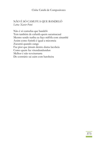 Clube Caiubi de Compositores
373
NÃO É SÓ CAMUFUA QUE BANDELÔ
Letra: Xavier Peteó
Não é só camufua que bandelô
Tem também de cafunfa quem sacumucauê
Mesmo sendo turiba eu faço mifôfa com zinambê
Assim como furinfa é igual a mizorreia
Zucumã quando zanga
Faz pior que jimum dentro duma lacobeia
Como quem faz virundundundun
Melhor é não teveirarrarra
Do contrário sai zaim com batobeira
 