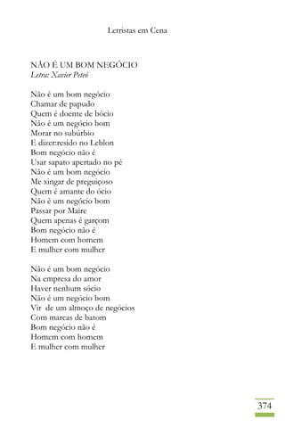Letristas em Cena
374
NÃO É UM BOM NEGÓCIO
Letra: Xavier Peteó
Não é um bom negócio
Chamar de papudo
Quem é doente de bócio
Não é um negócio bom
Morar no subúrbio
E dizer:resido no Leblon
Bom negócio não é
Usar sapato apertado no pé
Não é um bom negócio
Me xingar de preguiçoso
Quem é amante do ócio
Não é um negócio bom
Passar por Maire
Quem apenas é garçom
Bom negócio não é
Homem com homem
E mulher com mulher
Não é um bom negócio
Na empresa do amor
Haver nenhum sócio
Não é um negócio bom
Vir de um almoço de negócios
Com marcas de batom
Bom negócio não é
Homem com homem
E mulher com mulher
 