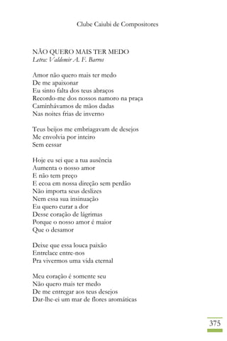 Clube Caiubi de Compositores
375
NÃO QUERO MAIS TER MEDO
Letra: Valdemir A. F. Barros
Amor não quero mais ter medo
De me apaixonar
Eu sinto falta dos teus abraços
Recordo-me dos nossos namoro na praça
Caminhávamos de mãos dadas
Nas noites frias de inverno
Teus beijos me embriagavam de desejos
Me envolvia por inteiro
Sem cessar
Hoje eu sei que a tua ausência
Aumenta o nosso amor
E não tem preço
E ecoa em nossa direção sem perdão
Não importa seus deslizes
Nem essa sua insinuação
Eu quero curar a dor
Desse coração de lágrimas
Porque o nosso amor é maior
Que o desamor
Deixe que essa louca paixão
Entrelace entre-nos
Pra vivermos uma vida eternal
Meu coração é somente seu
Não quero mais ter medo
De me entregar aos teus desejos
Dar-lhe-ei um mar de flores aromáticas
 