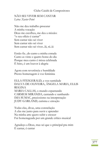 Clube Caiubi de Compositores
377
NÃO SEI VIVER SEM CANTAR
Letra: Xavier Peteó
Não me deu trabalho procurar
A minha vocação
Deus me escolheu, me deu a missão:
“o seu ofício é cantar”
Sem cantar não sei viver
Sem cantar não sei viver
Sem cantar não sei viver...lá, rá..iá
Então fiz...do canto a minha estrada
Canto as vinte e quatro horas do dia
Porque meu canto é missa celebrada
É hino, é um louvor à alegria
Agora com reverência e humildade
Presto homenagem à voz feminina
ELLA FITZGERALD, a voz-santidade
DALVA DE OLIVEIRA, ÂNGELA MARIA, ELLIS
REGINA
MARIA CALLAS, o mundo espantando
CARMEM MIRANDA, cantando e sambando
IMA SUMAC, preciosismo na interpretação
JUDY GARLAND, carisma e emoção
Todas elas, divas, uma constelação
A elas me junto para ouvir e aprender
Na minha arte quero subir e crescer
Fui homenageada por um grande crítico musical
Agradeço a Deus, mas sei que o principal pra mim
É cantar, é cantar
 