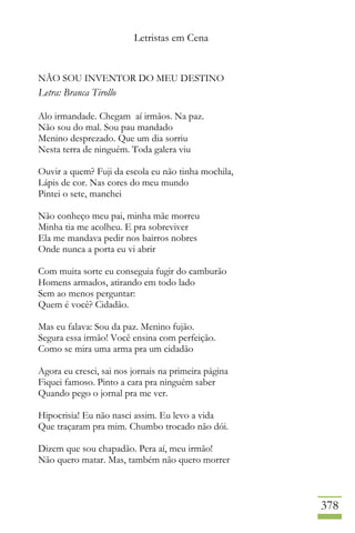 Letristas em Cena
378
NÃO SOU INVENTOR DO MEU DESTINO
Letra: Branca Tirollo
Alo irmandade. Chegam aí irmãos. Na paz.
Não sou do mal. Sou pau mandado
Menino desprezado. Que um dia sorriu
Nesta terra de ninguém. Toda galera viu
Ouvir a quem? Fuji da escola eu não tinha mochila,
Lápis de cor. Nas cores do meu mundo
Pintei o sete, manchei
Não conheço meu pai, minha mãe morreu
Minha tia me acolheu. E pra sobreviver
Ela me mandava pedir nos bairros nobres
Onde nunca a porta eu vi abrir
Com muita sorte eu conseguia fugir do camburão
Homens armados, atirando em todo lado
Sem ao menos perguntar:
Quem é você? Cidadão.
Mas eu falava: Sou da paz. Menino fujão.
Segura essa irmão! Você ensina com perfeição.
Como se mira uma arma pra um cidadão
Agora eu cresci, sai nos jornais na primeira página
Fiquei famoso. Pinto a cara pra ninguém saber
Quando pego o jornal pra me ver.
Hipocrisia! Eu não nasci assim. Eu levo a vida
Que traçaram pra mim. Chumbo trocado não dói.
Dizem que sou chapadão. Pera aí, meu irmão!
Não quero matar. Mas, também não quero morrer
 