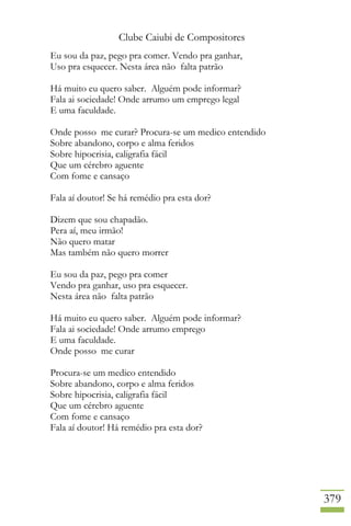 Clube Caiubi de Compositores
379
Eu sou da paz, pego pra comer. Vendo pra ganhar,
Uso pra esquecer. Nesta área não falta patrão
Há muito eu quero saber. Alguém pode informar?
Fala ai sociedade! Onde arrumo um emprego legal
E uma faculdade.
Onde posso me curar? Procura-se um medico entendido
Sobre abandono, corpo e alma feridos
Sobre hipocrisia, caligrafia fácil
Que um cérebro aguente
Com fome e cansaço
Fala aí doutor! Se há remédio pra esta dor?
Dizem que sou chapadão.
Pera aí, meu irmão!
Não quero matar
Mas também não quero morrer
Eu sou da paz, pego pra comer
Vendo pra ganhar, uso pra esquecer.
Nesta área não falta patrão
Há muito eu quero saber. Alguém pode informar?
Fala ai sociedade! Onde arrumo emprego
E uma faculdade.
Onde posso me curar
Procura-se um medico entendido
Sobre abandono, corpo e alma feridos
Sobre hipocrisia, caligrafia fácil
Que um cérebro aguente
Com fome e cansaço
Fala aí doutor! Há remédio pra esta dor?
 