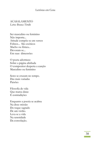 Letristas em Cena
38
ACASALAMENTO
Letra: Branca Tirollo
Ser masculino ou feminino
Não importa...
Atitude compõe-se em versos
Felinos... São exóticos
Macho ou fêmea...
Devoram-se...
Em suas dimensões
O poeta adormece
Sobre a página alinhada
O compositor desperta a canção
Masculino ou feminino
Seres se cruzam no tempo.
Das mais variadas
Paixões
Filosofia de vida
Que marca datas
E contradições
Enquanto a poesia se acalma
Na doce missão
Do toque sagrado
De um violão.
Leva-se a vida
Na serenidade
Da consolação.
 