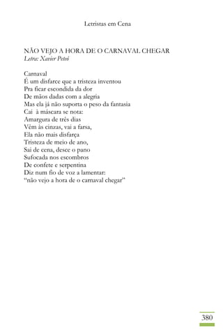 Letristas em Cena
380
NÃO VEJO A HORA DE O CARNAVAL CHEGAR
Letra: Xavier Peteó
Carnaval
É um disfarce que a tristeza inventou
Pra ficar escondida da dor
De mãos dadas com a alegria
Mas ela já não suporta o peso da fantasia
Cai à máscara se nota:
Amargura de três dias
Vêm às cinzas, vai a farsa,
Ela não mais disfarça
Tristeza de meio de ano,
Sai de cena, desce o pano
Sufocada nos escombros
De confete e serpentina
Diz num fio de voz a lamentar:
“não vejo a hora de o carnaval chegar”
 
