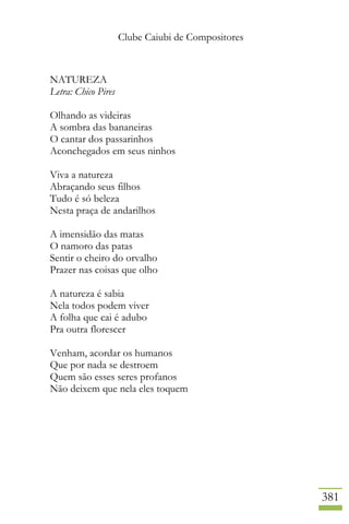 Clube Caiubi de Compositores
381
NATUREZA
Letra: Chico Pires
Olhando as videiras
A sombra das bananeiras
O cantar dos passarinhos
Aconchegados em seus ninhos
Viva a natureza
Abraçando seus filhos
Tudo é só beleza
Nesta praça de andarilhos
A imensidão das matas
O namoro das patas
Sentir o cheiro do orvalho
Prazer nas coisas que olho
A natureza é sabia
Nela todos podem viver
A folha que cai é adubo
Pra outra florescer
Venham, acordar os humanos
Que por nada se destroem
Quem são esses seres profanos
Não deixem que nela eles toquem
 