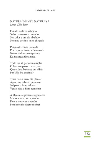 Letristas em Cena
382
NATURALMENTE NATUREZA
Letra: Chico Pires
Fim de tarde ensolarado
Sol no meu rosto cansado
Seu calor e um dia abafado
No meu destino tinha chegado
Pingos de chuva prateada
Por entre as arvores derramada
Numa sinfonia compassada
Da natureza tão amada
Todo dia ali para contemplar
O homem passa e sem parar
Quem dera lançasse um olhar
Sua vida iria encantar
Terra para a semente plantar
Água para o broto germinar
Sol para o fruto aflorar
Vento para a flora aumentar
A Deus esse presente agradecer
Muito temos que aprender
Para a natureza entender
Sem isso não quero morrer
 