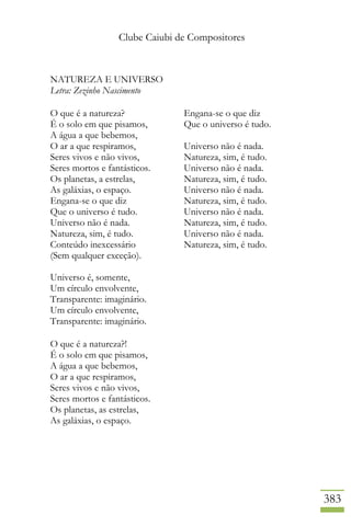Clube Caiubi de Compositores
383
NATUREZA E UNIVERSO
Letra: Zezinho Nascimento
O que é a natureza?
É o solo em que pisamos,
A água a que bebemos,
O ar a que respiramos,
Seres vivos e não vivos,
Seres mortos e fantásticos.
Os planetas, a estrelas,
As galáxias, o espaço.
Engana-se o que diz
Que o universo é tudo.
Universo não é nada.
Natureza, sim, é tudo.
Conteúdo inexcessário
(Sem qualquer exceção).
Universo é, somente,
Um círculo envolvente,
Transparente: imaginário.
Um círculo envolvente,
Transparente: imaginário.
O que é a natureza?!
É o solo em que pisamos,
A água a que bebemos,
O ar a que respiramos,
Seres vivos e não vivos,
Seres mortos e fantásticos.
Os planetas, as estrelas,
As galáxias, o espaço.
Engana-se o que diz
Que o universo é tudo.
Universo não é nada.
Natureza, sim, é tudo.
Universo não é nada.
Natureza, sim, é tudo.
Universo não é nada.
Natureza, sim, é tudo.
Universo não é nada.
Natureza, sim, é tudo.
Universo não é nada.
Natureza, sim, é tudo.
 