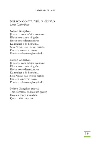 Letristas em Cena
384
NELSON GONÇALVES, O NELSÃO
Letra: Xavier Peteó
Nelson Gonçalves
Já nasceu com música no nome
Ele cantou como ninguém
Encontros e desencontros
Da mulher e do homem...
Se o Nelsão não tivesse partido
Cantaria um verso novo
Pra este velho coração sofrido
Nelson Gonçalves
Já nasceu com música no nome
Ele cantou como ninguém
Encontros e desencontros
Da mulher e do homem...
Se o Nelsão não tivesse partido
Cantaria um verso novo
Pra este velho coração sofrido
Nelson Gonçalves sua voz
Transformava solidão um prazer
Hoje eu choro a saudade
Que eu sinto de você
 