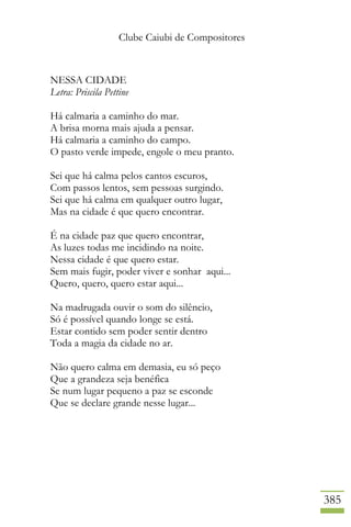 Clube Caiubi de Compositores
385
NESSA CIDADE
Letra: Priscila Pettine
Há calmaria a caminho do mar.
A brisa morna mais ajuda a pensar.
Há calmaria a caminho do campo.
O pasto verde impede, engole o meu pranto.
Sei que há calma pelos cantos escuros,
Com passos lentos, sem pessoas surgindo.
Sei que há calma em qualquer outro lugar,
Mas na cidade é que quero encontrar.
É na cidade paz que quero encontrar,
As luzes todas me incidindo na noite.
Nessa cidade é que quero estar.
Sem mais fugir, poder viver e sonhar aqui...
Quero, quero, quero estar aqui...
Na madrugada ouvir o som do silêncio,
Só é possível quando longe se está.
Estar contido sem poder sentir dentro
Toda a magia da cidade no ar.
Não quero calma em demasia, eu só peço
Que a grandeza seja benéfica
Se num lugar pequeno a paz se esconde
Que se declare grande nesse lugar...
 