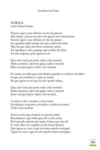 Letristas em Cena
386
NORMAL
Letra: Priscila Pettine
Escuro aqui e esse silêncio só me faz pensar
Que daqui a pouco eu não vou querer em você pensar.
Escuro aqui e esse silêncio só me faz penar.
Eu agradeço pelo tempo em que cuidou de mim,
Mas sei que tudo não devia terminar assim.
Eu agradeço e não esqueço que cuidou de mim,
Eu não esqueço, pois agora eu sei
Que sem você por perto tudo é tão normal,
Nada acontece, não tem graça, tudo é natural.
Sem você por perto tudo é tão normal.
Eu sabia, eu sabia que você tremia quando eu teimava em dizer
O que era estranho e o que eu sentia,
Só que agora eu sei que eu não queria saber...
Que sem você por perto tudo é tão normal;
Nada acontece, não tem graça, tudo é natural.
Sem você por perto tudo é tão normal...
A noite, o dia, o tempo, a casa vazia,
Os cheiros, os gostos, os credos e todos os rostos.
Tudo é tão normal.
Estava certo que erramos ao querer tentar
Recomeçar o que sabia que não ia dar certo;
Pois quando apenas um tenta, é claro que não dá.
E estes olhos no espelho só me fazem pensar
Que agora eu vejo o que eu nunca queria enxergar.
Agora eu vejo o que eu não queria nunca enxergar...
 