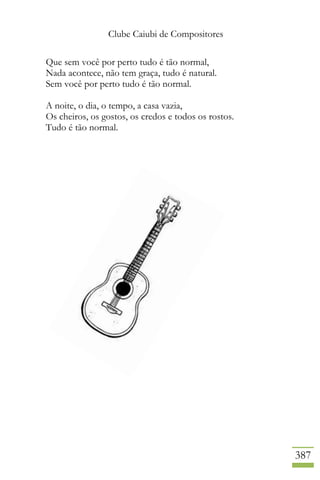 Clube Caiubi de Compositores
387
Que sem você por perto tudo é tão normal,
Nada acontece, não tem graça, tudo é natural.
Sem você por perto tudo é tão normal.
A noite, o dia, o tempo, a casa vazia,
Os cheiros, os gostos, os credos e todos os rostos.
Tudo é tão normal.
 