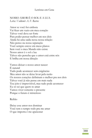 Letristas em Cena
388
NOSSO AMOR É O SOL E A LUA
Letra: Valdemir A. F. Barros
Amor se você for embora
Vai ficar um vazio em meu coração
Talvez você deva ser forte
Para poder pensar melhor em nos dois
Ainda há uma saída nessa nossa relação
Não penso na nossa separação
Você sempre esteve em meus planos
Sem você o meu Mundo não existe
Nosso amor é o sol e lua
Talvez não perceba que o amor está entre nós
E brilha em nossa direção
Vamos deixar o nosso amor nascer
É natural
Tudo pode acontecer sem exigências
Meu amor não se deixe levar pela razão
Os nossos corações definiram o melhor pra nos dois
Talvez você já não pense em mais nada
Teu jeito é imprevisível, mas tudo pode acontecer
Eu só sei que quero te amar
Vamos viver somente o presente
Porque o futuro é misterioso
Refrão
Deixe esse amor nos dominar
Você tem o tempo todo pra me amar
O que importa é me apaixonar
 