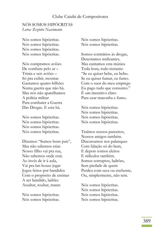 Clube Caiubi de Compositores
389
NÓS SOMOS HIPÓCRITAS
Letra: Zezinho Nascimento
Nós somos hipócritas.
Nós somos hipócritas.
Nós somos hipócritas.
Nós somos hipócritas.
Nós compramos aviões
De combate pelo ar –
Trinta e seis aviões –
Só pra exibir, mostrar.
Gastamos quatro bilhões
Numa guerra que não há.
Mas nós não aparelhamos
A polícia militar
Para combater a Guerra
Das Drogas. E esta há.
Nós somos hipócritas.
Nós somos hipócritas.
Nós somos hipócritas.
Nós somos hipócritas.
Dizemos “Somos bons pais”,
Mas não sabemos criar.
Nosso filho vai pra rua,
Não sabemos onde está.
Ao invés de ir à aula,
Vai pra lan house jogar
Jogos feitos por bandidos
Com o propósito de ensinar
A ser bandido, ladrão:
Assaltar, roubar, matar.
Nós somos hipócritas.
Nós somos hipócritas.
Nós somos hipócritas.
Nós somos hipócritas.
Somos contrários às drogas,
Detestamos traficantes,
Mas cantamos esta música
Toda hora, todo instante:
“Se eu quiser bebe, eu bebo.
Se eu quiser fumar, eu fumo.
Com o suor do meu emprego
Eu pago tudo que consumo.”
É um incentivo claro
Para usar maconha e fumo.
Nós somos hipócritas.
Nós somos hipócritas.
Nós somos hipócritas.
Nós somos hipócritas.
Traímos nossos parceiros,
Nossos amigos também.
Discursamos nos palanques
Com falação só do bem,
E depois somos eleitos
E ridículos também.
Somos corruptos, ladrões,
Sem piedade de quem
Perdeu com seca ou enchente,
Ou, simplesmente, não tem.
Nós somos hipócritas.
Nós somos hipócritas.
Nós somos hipócritas.
Nós somos hipócritas.
 