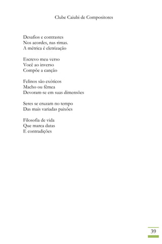 Clube Caiubi de Compositores
39
Desafios e contrastes
Nos acordes, nas rimas.
A métrica é eletrização
Escrevo meu verso
Você ao inverso
Compõe a canção
Felinos são exóticos
Macho ou fêmea
Devoram-se em suas dimensões
Seres se cruzam no tempo
Das mais variadas paixões
Filosofia de vida
Que marca datas
E contradições
 