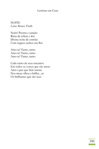 Letristas em Cena
390
NOITE
Letra: Branca Tirollo
Noite! Poema e canção
Rima de cólera e dor
Divina noite de estrelas
Com negros cachos em flor
Amo-te! Tanto, tanto
Amo-te! Tanto, tanto
Amo-te! Tanto, tanto
Cada canto de seus encantos
Em todos os versos que são meus
Amo a paz que bela serena
Nos meus olhos a brilha....ar
Os brilhantes que são seus
 