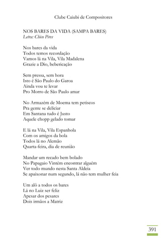 Clube Caiubi de Compositores
391
NOS BARES DA VIDA (SAMPA BARES)
Letra: Chico Pires
Nos bares da vida
Todos temos recordação
Vamos lá na Vila, Vila Madalena
Grazie a Dio, bebericação
Sem pressa, sem hora
Isto é São Paulo do Garoa
Ainda vou te levar
Pro Morro de São Paulo amar
No Armazém de Moema tem petiscos
Pra gente se deliciar
Em Santana tudo é Justo
Aquele chopp gelado tomar
E lá na Vila, Vila Espanhola
Com os amigos da bola
Todos lá no Alemão
Quarta-feira, dia de reunião
Mandar um recado bem bolado
No Papagaio Vintém encontrar alguém
Ver todo mundo nesta Santa Aldeia
Se apaixonar num segundo, lá não tem mulher feia
Um alô a todos os bares
Lá no Luiz ser feliz
Apesar dos pesares
Dois irmãos a Matriz
 