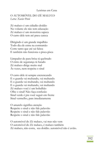 Letristas em Cena
392
O AUTOMÓVEL DO ZÉ MALUCO
Letra: Xavier Peteó
Zé maluco é um cidadão doidão
No volante ele não tem educação
Zé maluco é um motorista sapeca
O carro dele tem até pneu careca
Dirigindo é um grande trapalhão
Todo dia ele entra na contramão
Corre tanto que até sai faísca
E também não funciona o pisca-pisca
Limpador de para-brisa tá quebrado
O cinto de segurança tá furado
Zé maluco dirige muito mal
Às vezes, nem respeita o sinal
O carro dele tá sempre encrencando
E o guarda vai multando, vai multando
E o guarda vai multando, vai multando
E o guarda vai multando, vai multando
Zé maluco você é um bobalhão
Olhe o sinal! Não faça confusão
Sinal verde é pra você seguir em frente
Sinal vermelho, pare imediatamente
O amarelo significa atenção
Respeite o sinal e não fale palavrão
Respeite o sinal e não fale palavrão
Respeite o sinal e não fale palavrão
O automóvel do Zé maluco, vai mas não vem
O automóvel do Zé maluco, é maluco também
Zé maluco, não corra, seu doidão. automóvel não é avião.
 